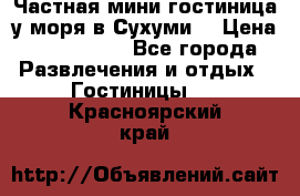 Частная мини гостиница у моря в Сухуми  › Цена ­ 400-800. - Все города Развлечения и отдых » Гостиницы   . Красноярский край